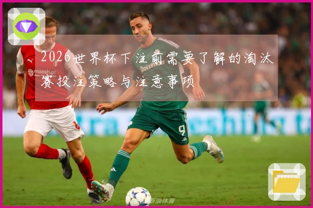 2026世界杯下注前需要了解的淘汰赛投注策略与注意事项